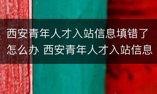 西安青年人才入站信息填错了怎么办 西安青年人才入站信息填错了怎么办理