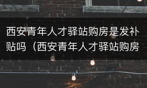 西安青年人才驿站购房是发补贴吗（西安青年人才驿站购房是发补贴吗）