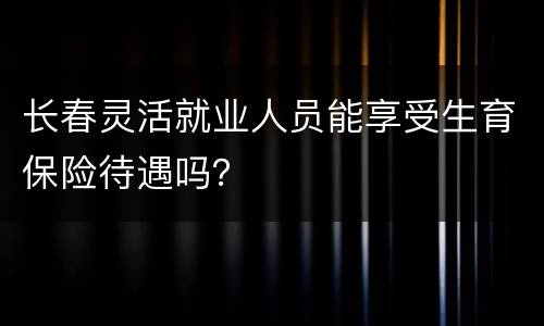 长春灵活就业人员能享受生育保险待遇吗？