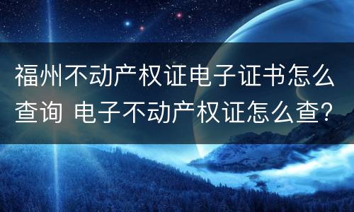 福州不动产权证电子证书怎么查询 电子不动产权证怎么查?