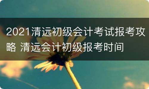 2021清远初级会计考试报考攻略 清远会计初级报考时间