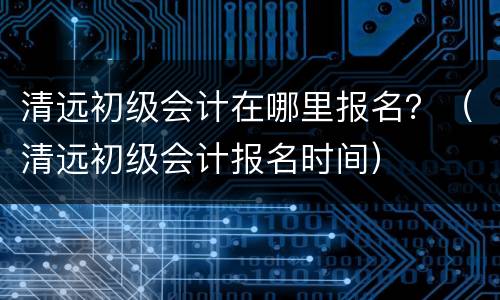 清远初级会计在哪里报名？（清远初级会计报名时间）