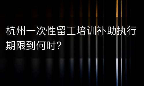 杭州一次性留工培训补助执行期限到何时?