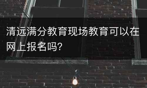 清远满分教育现场教育可以在网上报名吗？
