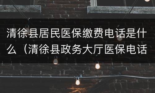 清徐县居民医保缴费电话是什么（清徐县政务大厅医保电话）