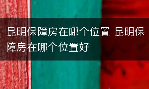 昆明保障房在哪个位置 昆明保障房在哪个位置好