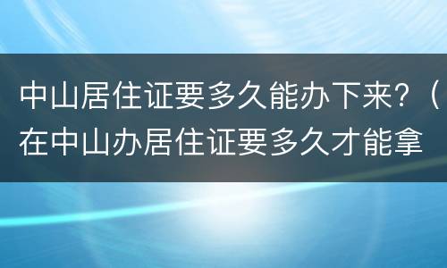中山居住证要多久能办下来?（在中山办居住证要多久才能拿证）