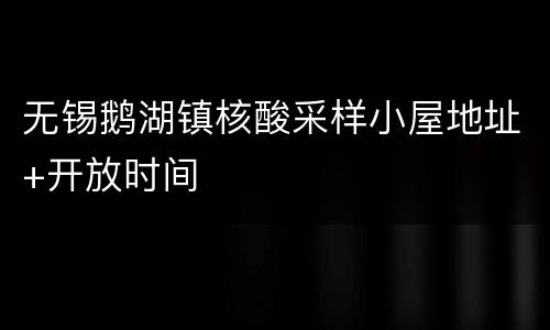 无锡鹅湖镇核酸采样小屋地址+开放时间