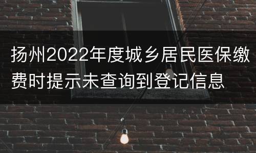 扬州2022年度城乡居民医保缴费时提示未查询到登记信息