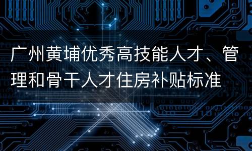 广州黄埔优秀高技能人才、管理和骨干人才住房补贴标准
