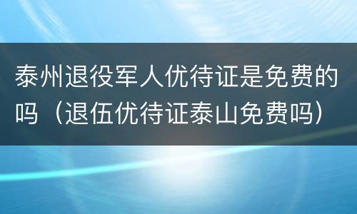 泰州退役军人优待证是免费的吗（退伍优待证泰山免费吗）
