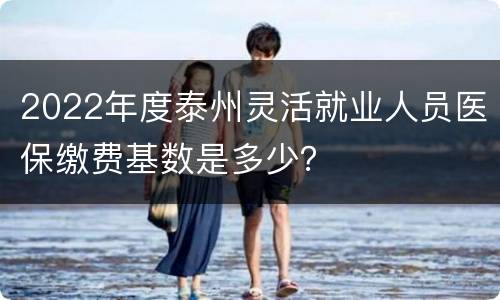 2022年度泰州灵活就业人员医保缴费基数是多少？