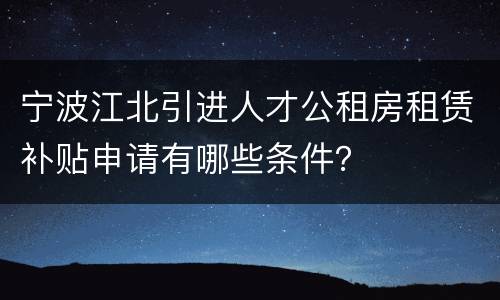 宁波江北引进人才公租房租赁补贴申请有哪些条件？