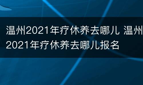 温州2021年疗休养去哪儿 温州2021年疗休养去哪儿报名