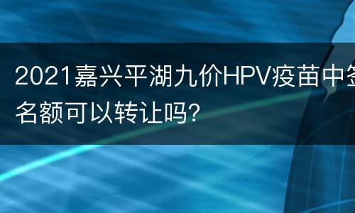 2021嘉兴平湖九价HPV疫苗中签名额可以转让吗？