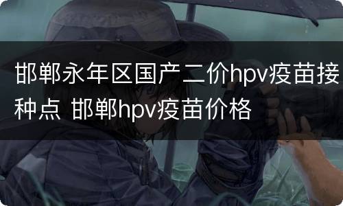 邯郸永年区国产二价hpv疫苗接种点 邯郸hpv疫苗价格