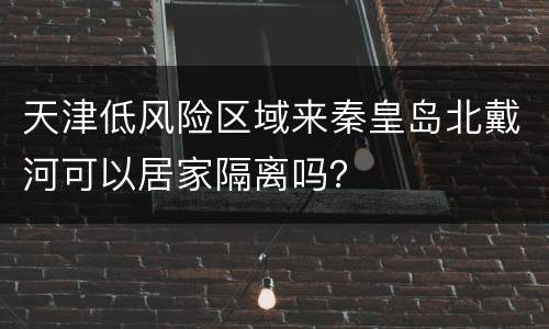 天津低风险区域来秦皇岛北戴河可以居家隔离吗？