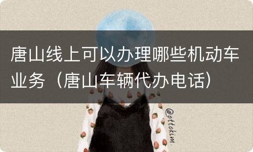 唐山线上可以办理哪些机动车业务（唐山车辆代办电话）