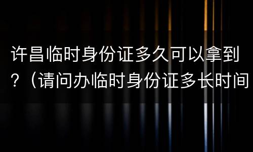 许昌临时身份证多久可以拿到?（请问办临时身份证多长时间能拿到）