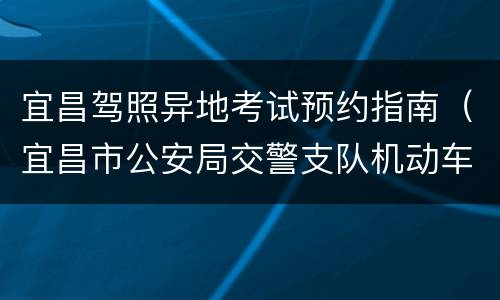 宜昌驾照异地考试预约指南（宜昌市公安局交警支队机动车驾驶人考试中心）