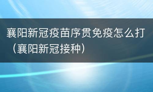 襄阳新冠疫苗序贯免疫怎么打（襄阳新冠接种）