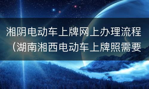 湘阴电动车上牌网上办理流程（湖南湘西电动车上牌照需要什么手续）