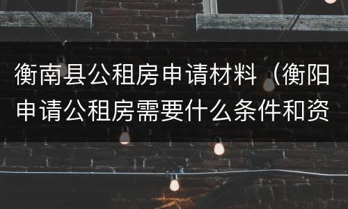 衡南县公租房申请材料（衡阳申请公租房需要什么条件和资料）