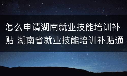 怎么申请湖南就业技能培训补贴 湖南省就业技能培训补贴通知