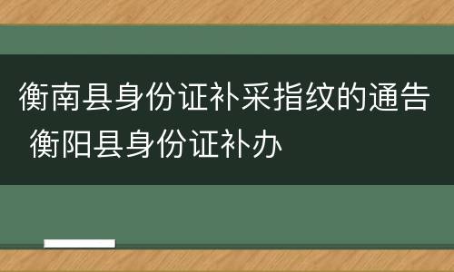 衡南县身份证补采指纹的通告 衡阳县身份证补办