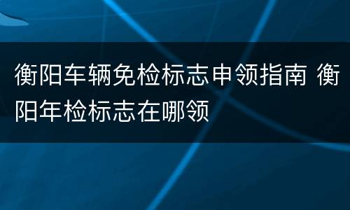 衡阳车辆免检标志申领指南 衡阳年检标志在哪领