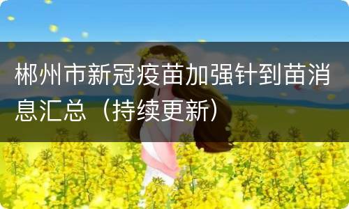 郴州市新冠疫苗加强针到苗消息汇总（持续更新）
