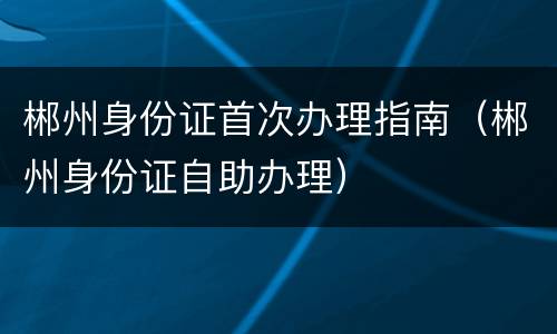 郴州身份证首次办理指南（郴州身份证自助办理）