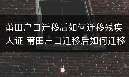 莆田户口迁移后如何迁移残疾人证 莆田户口迁移后如何迁移残疾人证明材料