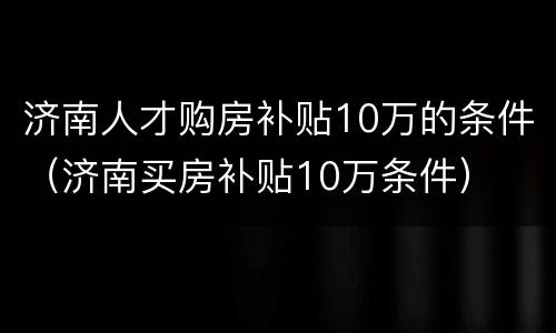 济南人才购房补贴10万的条件（济南买房补贴10万条件）
