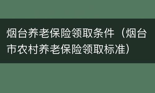 烟台养老保险领取条件（烟台市农村养老保险领取标准）