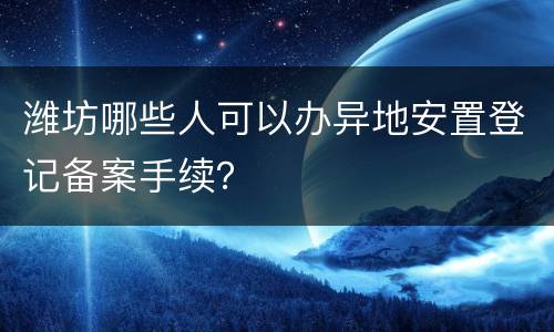潍坊哪些人可以办异地安置登记备案手续？