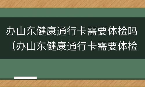 办山东健康通行卡需要体检吗（办山东健康通行卡需要体检吗多少钱）