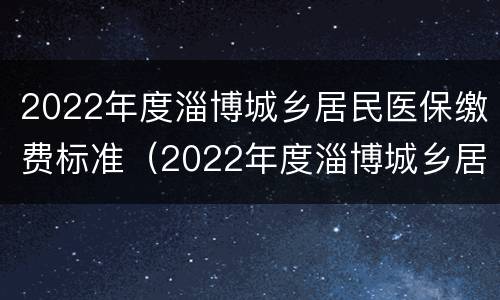 2022年度淄博城乡居民医保缴费标准（2022年度淄博城乡居民医保缴费标准是多少）
