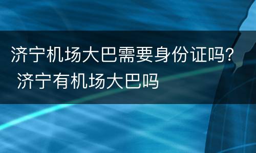 济宁机场大巴需要身份证吗？ 济宁有机场大巴吗