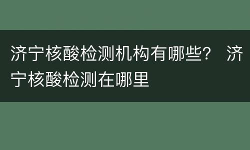 济宁核酸检测机构有哪些？ 济宁核酸检测在哪里