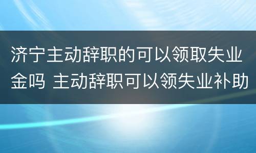 济宁主动辞职的可以领取失业金吗 主动辞职可以领失业补助金吗?