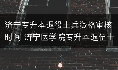 济宁专升本退役士兵资格审核时间 济宁医学院专升本退伍士兵
