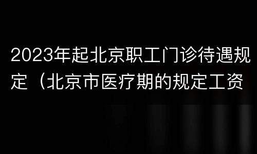 2023年起北京职工门诊待遇规定（北京市医疗期的规定工资待遇）
