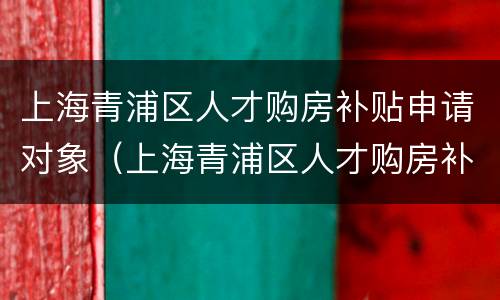 上海青浦区人才购房补贴申请对象（上海青浦区人才购房补贴申请对象是谁）