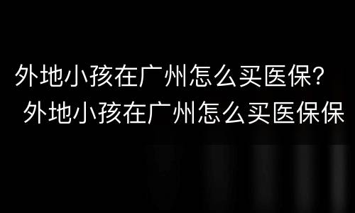 外地小孩在广州怎么买医保？ 外地小孩在广州怎么买医保保险