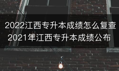 2022江西专升本成绩怎么复查 2021年江西专升本成绩公布
