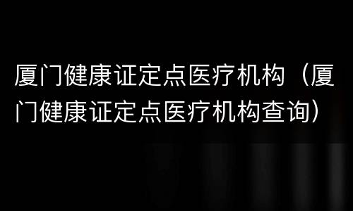 厦门健康证定点医疗机构（厦门健康证定点医疗机构查询）