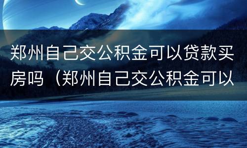郑州自己交公积金可以贷款买房吗（郑州自己交公积金可以贷款买房吗多少钱）