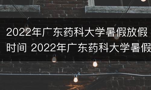 2022年广东药科大学暑假放假时间 2022年广东药科大学暑假放假时间是多少