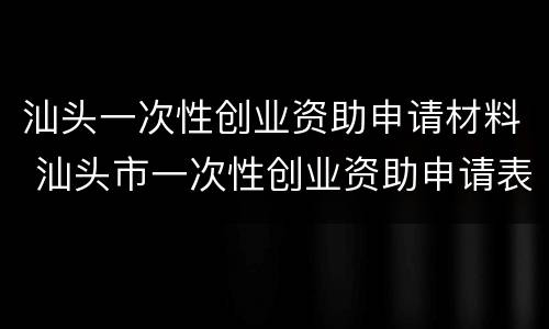 汕头一次性创业资助申请材料 汕头市一次性创业资助申请表
